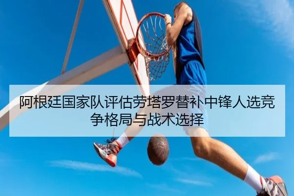 阿根廷国家队评估劳塔罗替补中锋人选竞争格局与战术选择