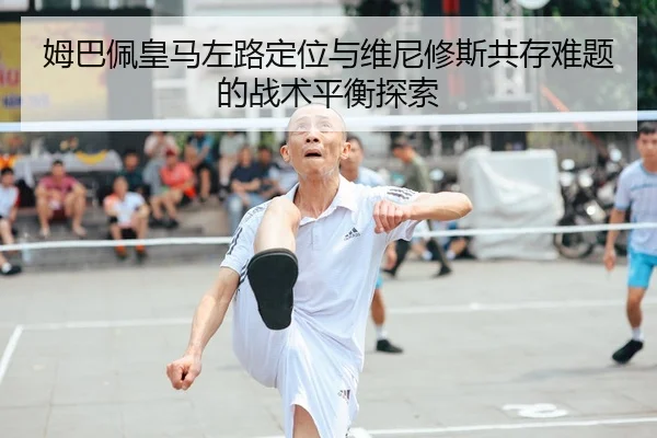 姆巴佩皇马左路定位与维尼修斯共存难题的战术平衡探索