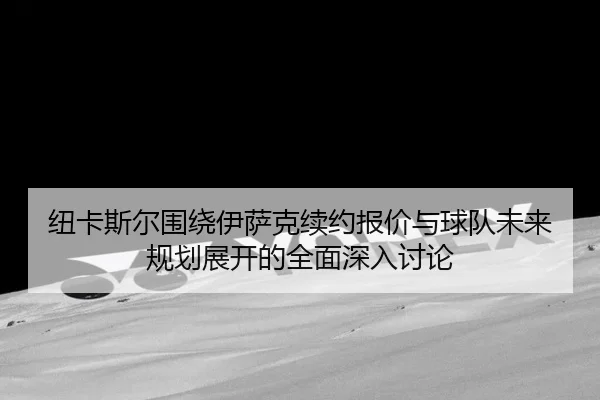 纽卡斯尔围绕伊萨克续约报价与球队未来规划展开的全面深入讨论