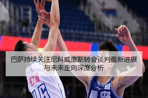 巴萨持续关注尼科威廉斯转会谈判最新进展与未来走向深度分析