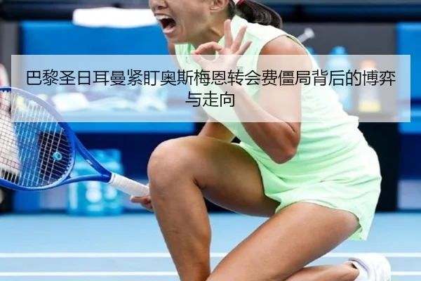 巴黎圣日耳曼紧盯奥斯梅恩转会费僵局背后的博弈与走向