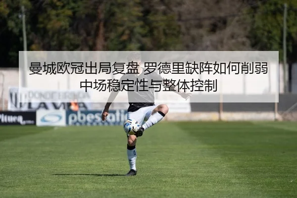 曼城欧冠出局复盘 罗德里缺阵如何削弱中场稳定性与整体控制