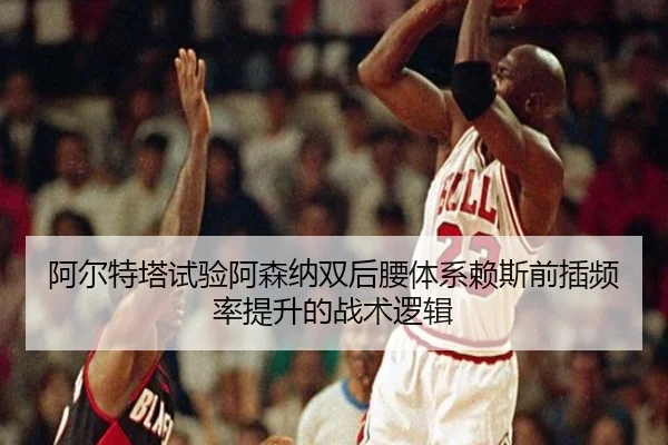 阿尔特塔试验阿森纳双后腰体系赖斯前插频率提升的战术逻辑
